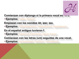 Comienzan con diptongo si la primera vocal es i ó u.
 Ejemplos: hielo, hueco.
Empiezan con los sonidos idr, iper, ipo.
 Ejemplos: hidroeléctrica, hiperactivo, hipódromo.
En el español antiguo tuvieron f.
 Ejemplos: fermoso hermoso, facer hacer.
Comienzan con las letras (um) seguidas de una vocal.
 Ejemplos: humanidad, húmero, humillante.
 