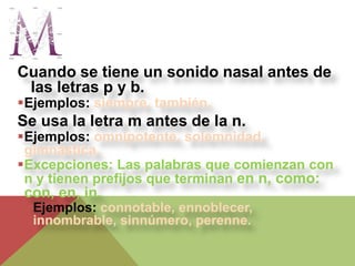 Cuando se tiene un sonido nasal antes de
 las letras p y b.
Ejemplos: siempre, también.
Se usa la letra m antes de la n.
Ejemplos: omnipotente, solemnidad,
 gimnástica.
Excepciones: Las palabras que comienzan con
 n y tienen prefijos que terminan en n, como:
con, en, in.
 Ejemplos: connotable, ennoblecer,
  innombrable, sinnúmero, perenne.
 