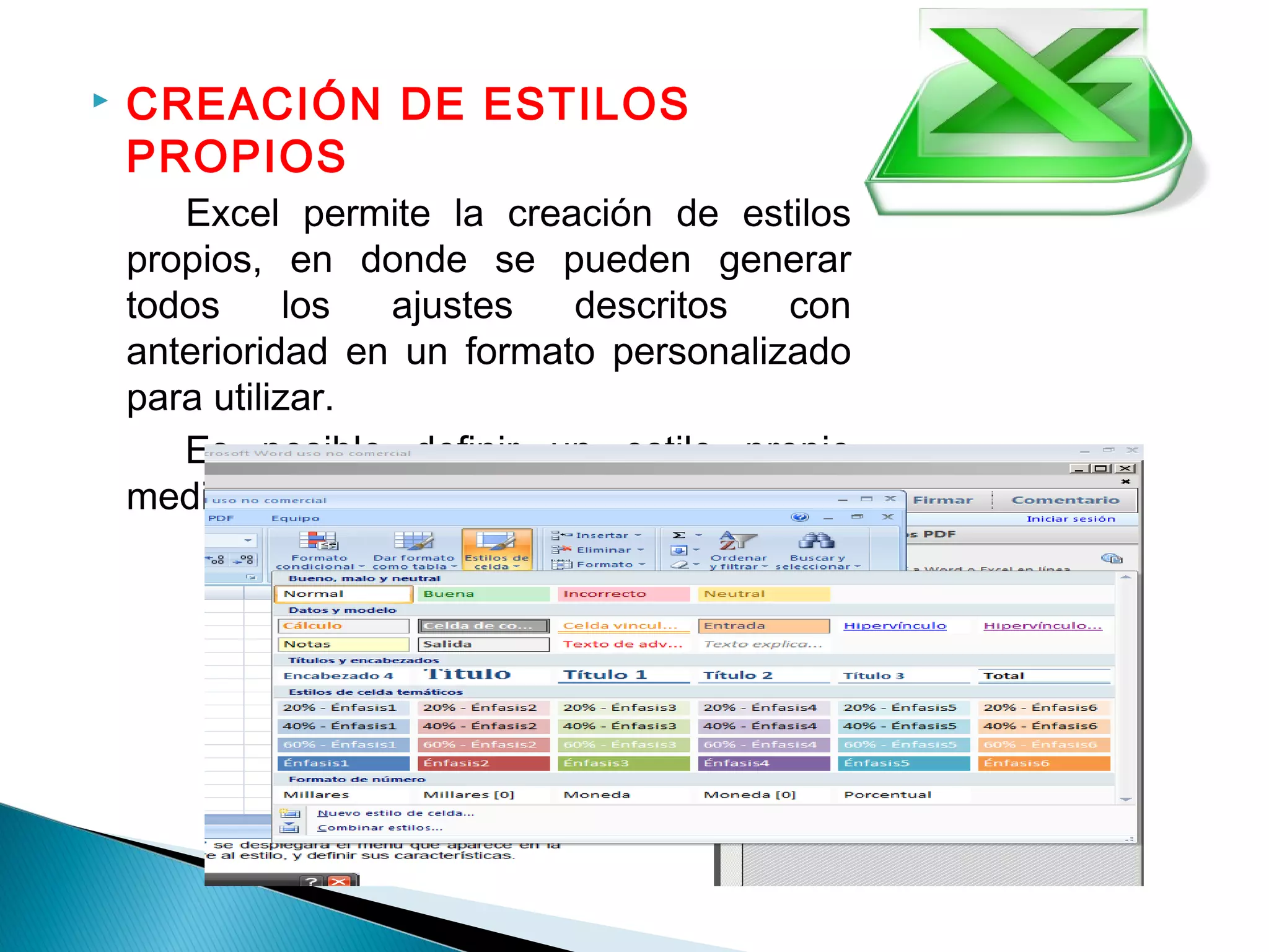  CREACIÓN DE ESTILOS
PROPIOS
Excel permite la creación de estilos
propios, en donde se pueden generar
todos los ajustes descritos con
anterioridad en un formato personalizado
para utilizar.
Es posible definir un estilo propio
mediante el menú Formato > Estilos
 