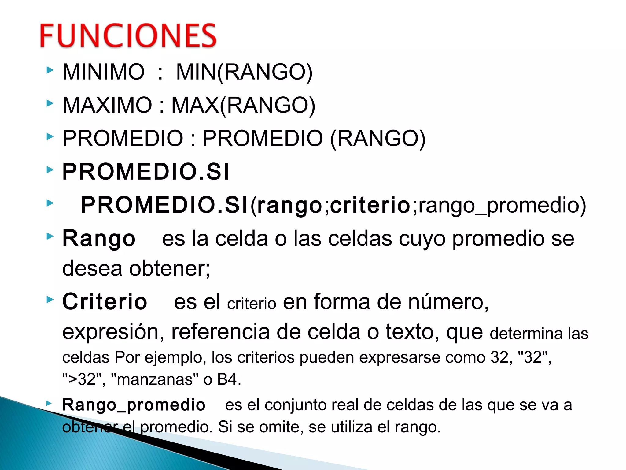  MINIMO : MIN(RANGO)
 MAXIMO : MAX(RANGO)
 PROMEDIO : PROMEDIO (RANGO)
 PROMEDIO.SI
 PROMEDIO.SI(rango;criterio;rango_promedio)
 Rango    es la celda o las celdas cuyo promedio se
desea obtener;
 Criterio    es el criterio en forma de número,
expresión, referencia de celda o texto, que determina las
celdas Por ejemplo, los criterios pueden expresarse como 32, "32",
">32", "manzanas" o B4.
 Rango_promedio    es el conjunto real de celdas de las que se va a
obtener el promedio. Si se omite, se utiliza el rango.
 