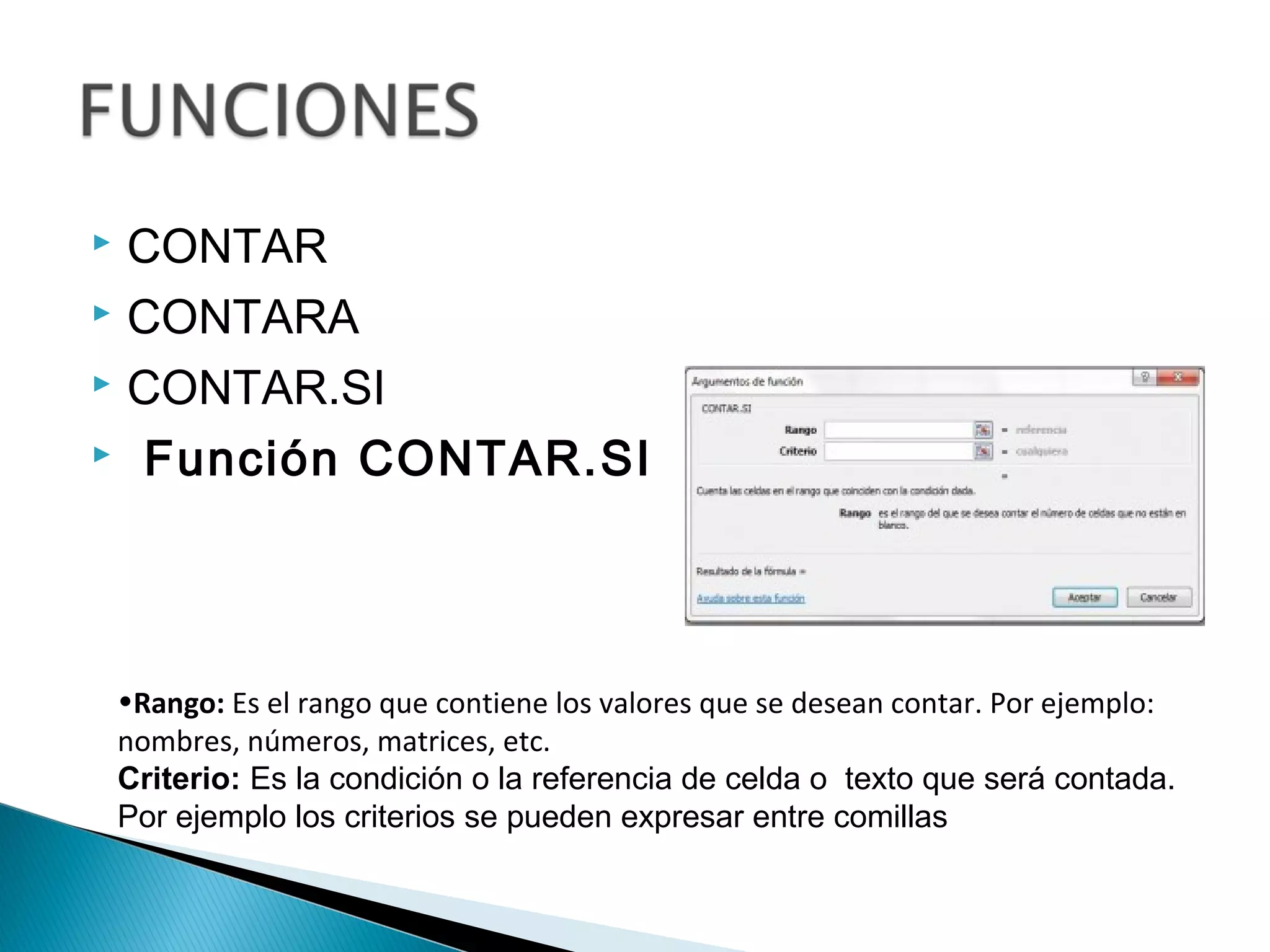  CONTAR
 CONTARA
 CONTAR.SI
  Función CONTAR.SI
•Rango: Es el rango que contiene los valores que se desean contar. Por ejemplo:
nombres, números, matrices, etc.
Criterio: Es la condición o la referencia de celda o texto que será contada.
Por ejemplo los criterios se pueden expresar entre comillas
 