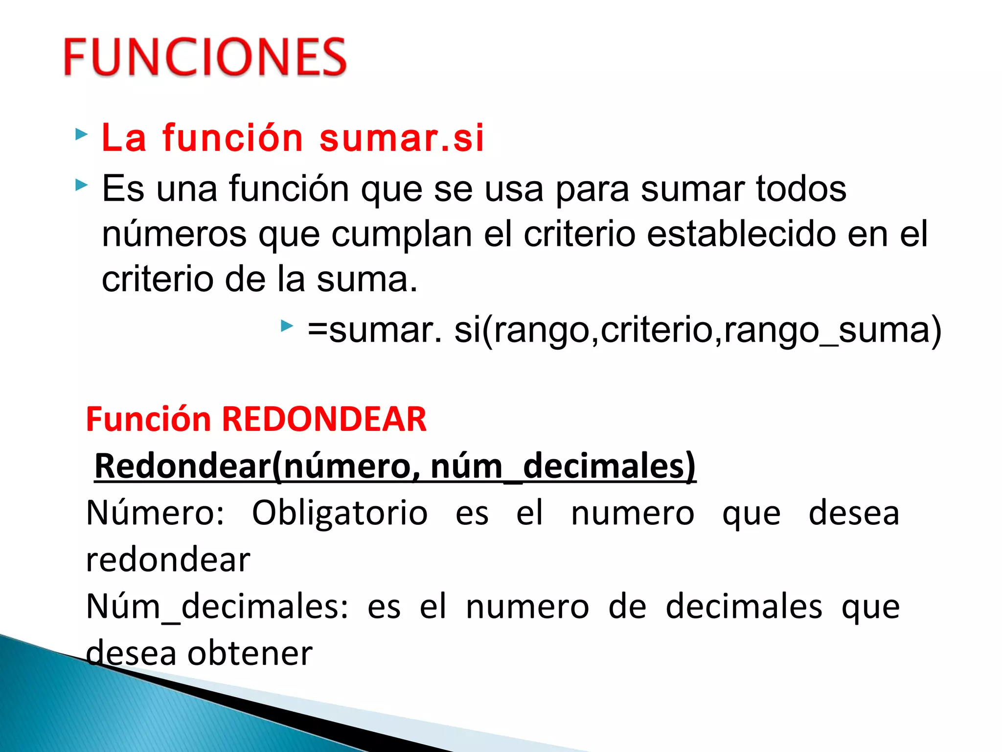  La función sumar.si 
 Es una función que se usa para sumar todos
números que cumplan el criterio establecido en el
criterio de la suma.
 =sumar. si(rango,criterio,rango_suma)
Función REDONDEAR
Redondear(número, núm_decimales)
Número: Obligatorio es el numero que desea
redondear
Núm_decimales: es el numero de decimales que
desea obtener
 