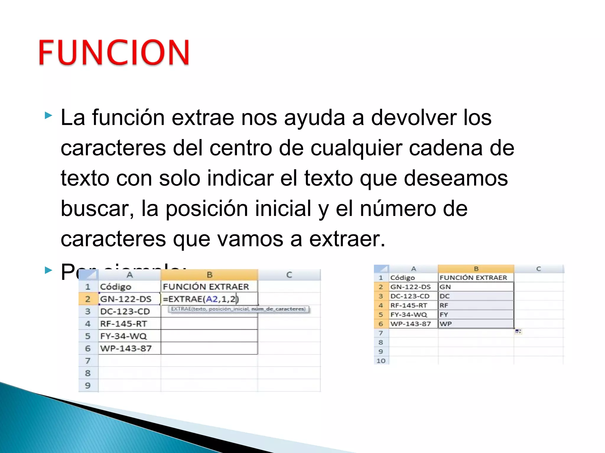  La función extrae nos ayuda a devolver los
caracteres del centro de cualquier cadena de
texto con solo indicar el texto que deseamos
buscar, la posición inicial y el número de
caracteres que vamos a extraer.
 Por ejemplo:
 