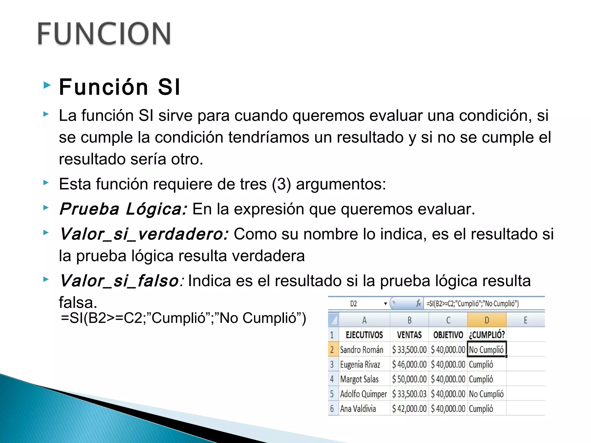  Función SI
 La función SI sirve para cuando queremos evaluar una condición, si
se cumple la condición tendríamos un resultado y si no se cumple el
resultado sería otro.
 Esta función requiere de tres (3) argumentos:
 Prueba Lógica: En la expresión que queremos evaluar.
 Valor_si_verdadero: Como su nombre lo indica, es el resultado si
la prueba lógica resulta verdadera
 Valor_si_falso: Indica es el resultado si la prueba lógica resulta
falsa.
=SI(B2>=C2;”Cumplió”;”No Cumplió”)
 