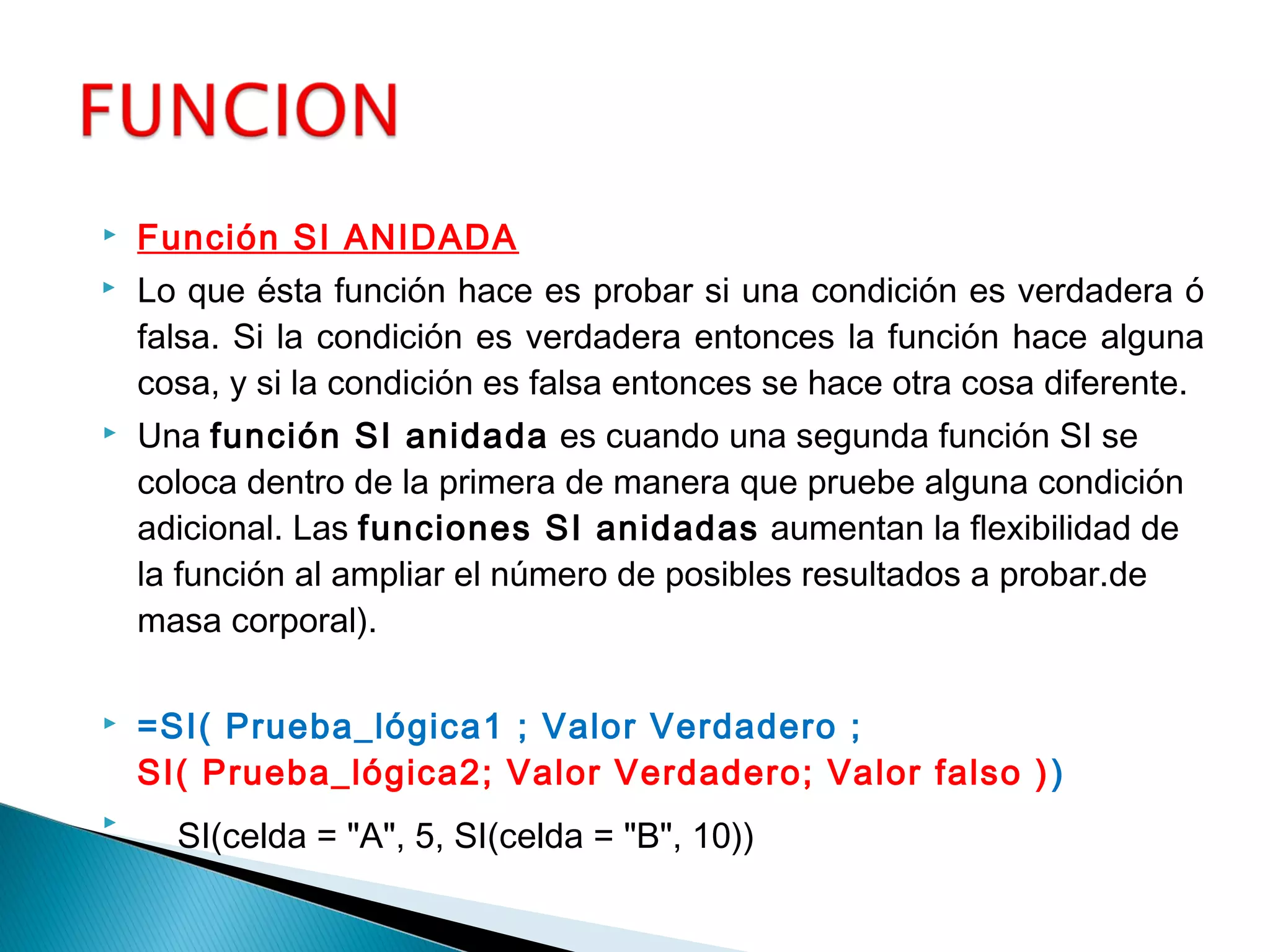  Función SI ANIDADA
 Lo que ésta función hace es probar si una condición es verdadera ó
falsa. Si la condición es verdadera entonces la función hace alguna
cosa, y si la condición es falsa entonces se hace otra cosa diferente.
 Una función SI anidada es cuando una segunda función SI se
coloca dentro de la primera de manera que pruebe alguna condición
adicional. Las funciones SI anidadas aumentan la flexibilidad de
la función al ampliar el número de posibles resultados a probar.de
masa corporal).
 =SI( Prueba_lógica1 ; Valor Verdadero ;
SI( Prueba_lógica2; Valor Verdadero; Valor falso ))
   SI(celda = "A", 5, SI(celda = "B", 10))
 