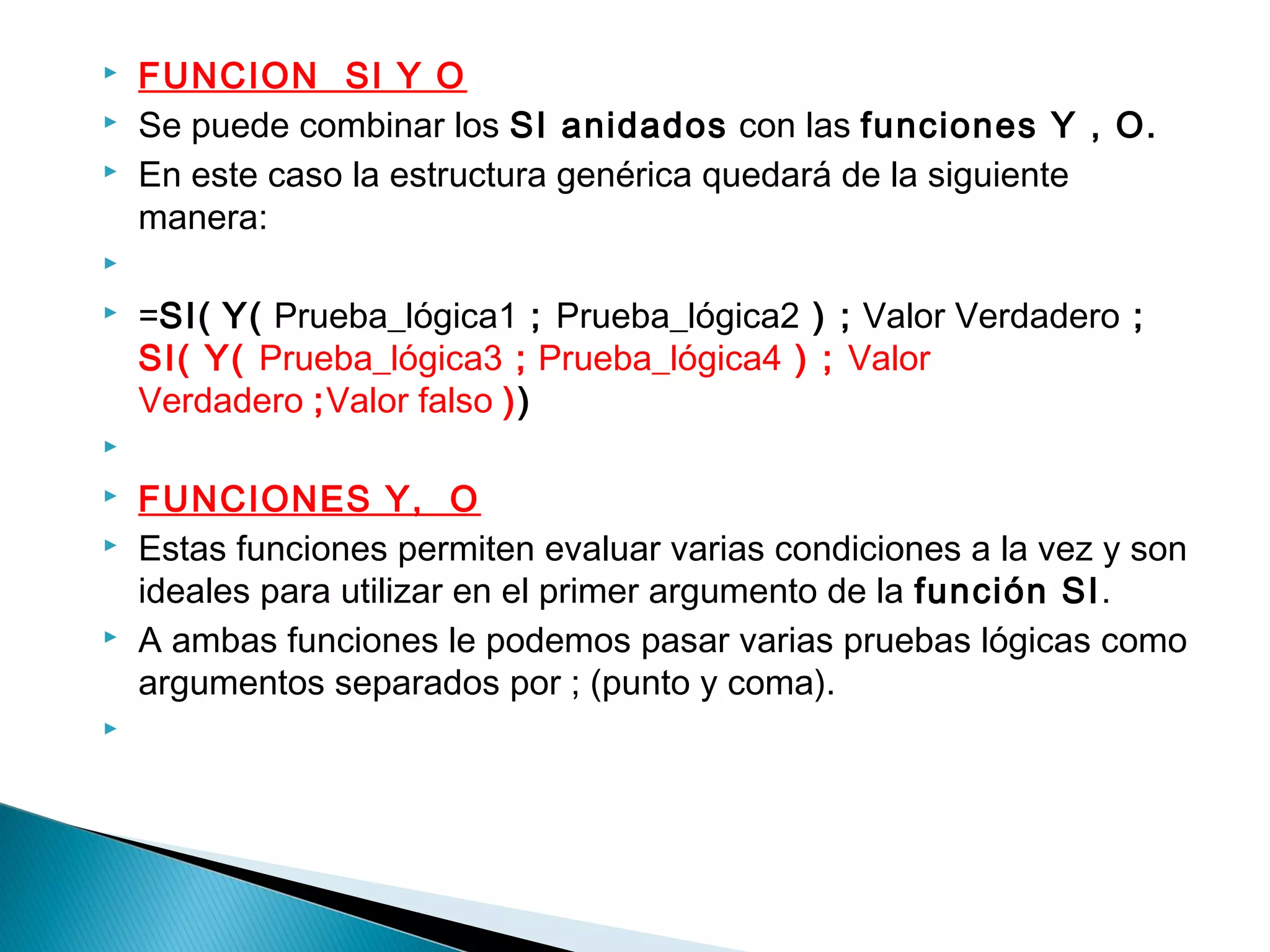  FUNCION SI Y O
 Se puede combinar los SI anidados con las funciones Y , O.
 En este caso la estructura genérica quedará de la siguiente
manera:
  
 =SI( Y( Prueba_lógica1 ; Prueba_lógica2 ) ; Valor Verdadero ;
SI( Y( Prueba_lógica3 ; Prueba_lógica4 ) ; Valor
Verdadero ;Valor falso ))
  
 FUNCIONES Y,  O
 Estas funciones permiten evaluar varias condiciones a la vez y son
ideales para utilizar en el primer argumento de la función SI.
 A ambas funciones le podemos pasar varias pruebas lógicas como
argumentos separados por ; (punto y coma).
  
 