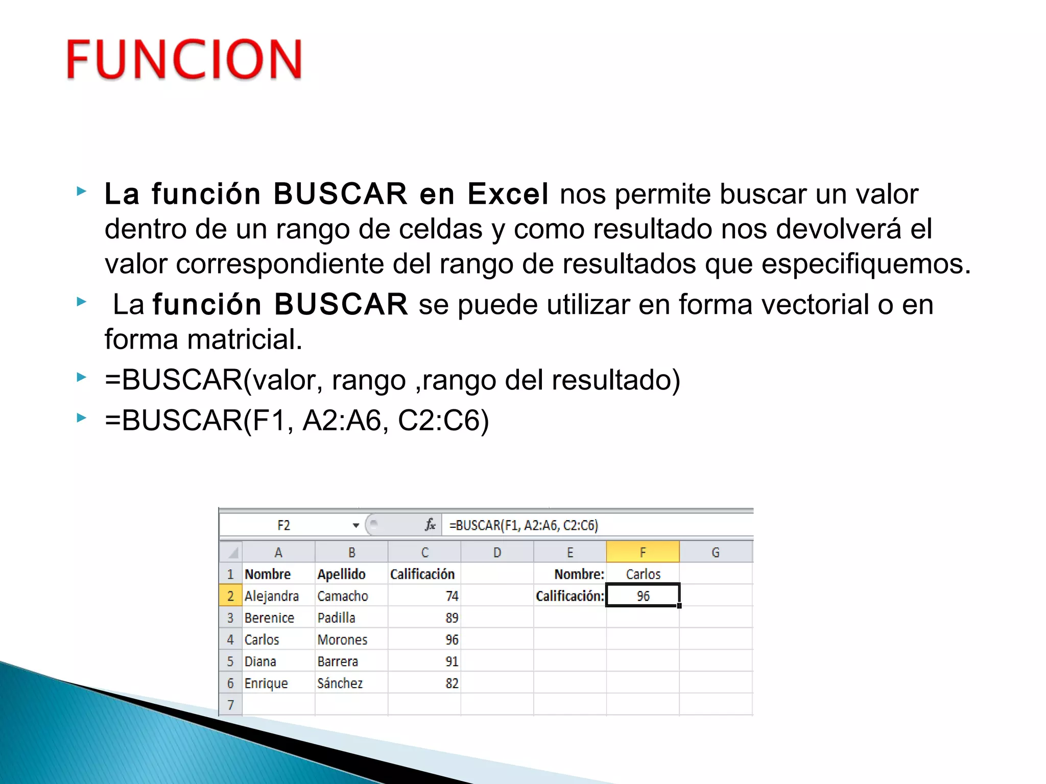  La función BUSCAR en Excel nos permite buscar un valor
dentro de un rango de celdas y como resultado nos devolverá el
valor correspondiente del rango de resultados que especifiquemos.
 La función BUSCAR se puede utilizar en forma vectorial o en
forma matricial.
 =BUSCAR(valor, rango ,rango del resultado)
 =BUSCAR(F1, A2:A6, C2:C6)
 