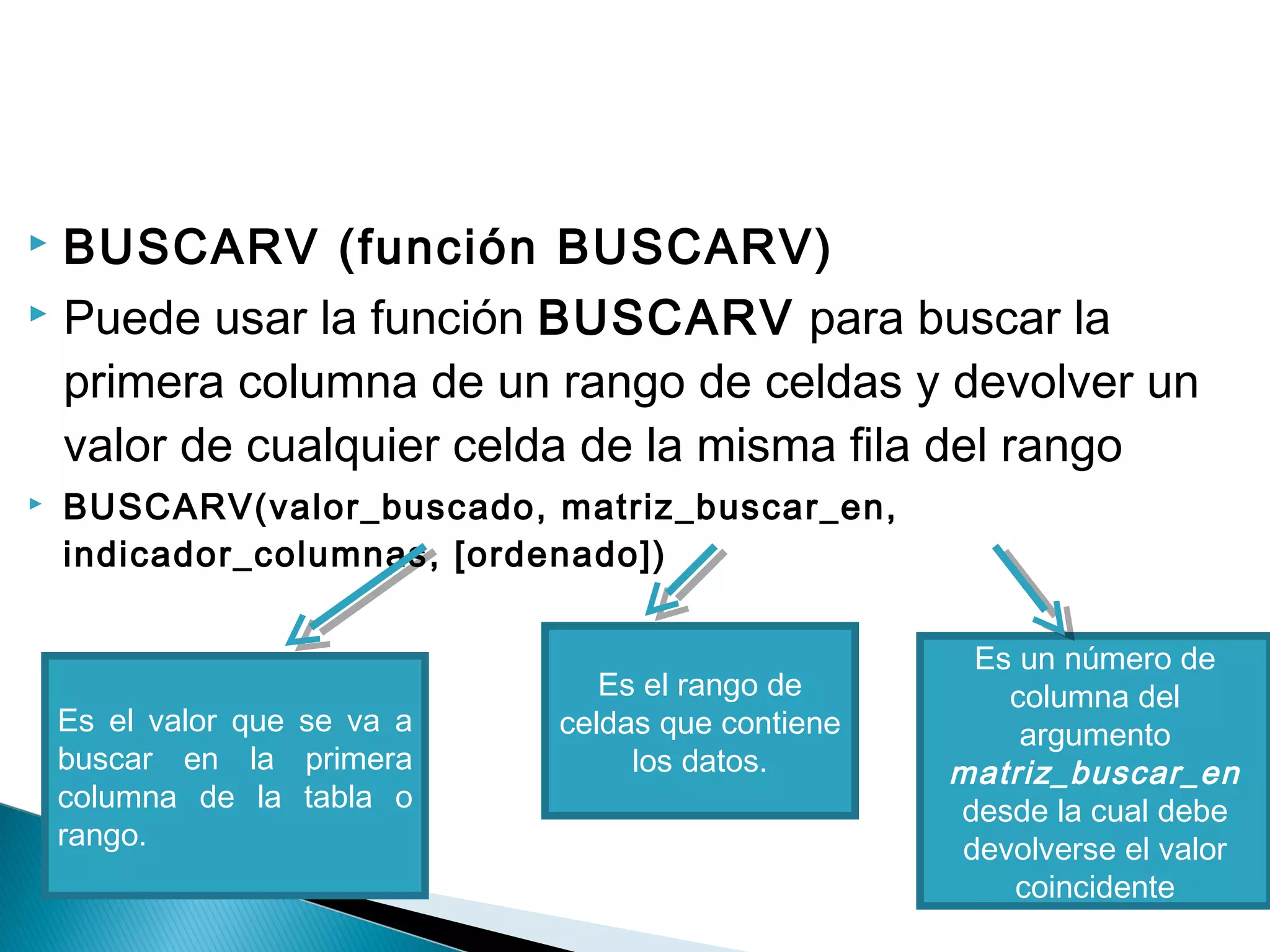  BUSCARV (función BUSCARV)
 Puede usar la función BUSCARV para buscar la
primera columna de un rango de celdas y devolver un
valor de cualquier celda de la misma fila del rango
 BUSCARV(valor_buscado, matriz_buscar_en,
indicador_columnas, [ordenado])
Es el valor que se va a
buscar en la primera
columna de la tabla o
rango.
Es el rango de
celdas que contiene
los datos.
Es un número de
columna del
argumento
matriz_buscar_en
desde la cual debe
devolverse el valor
coincidente
 