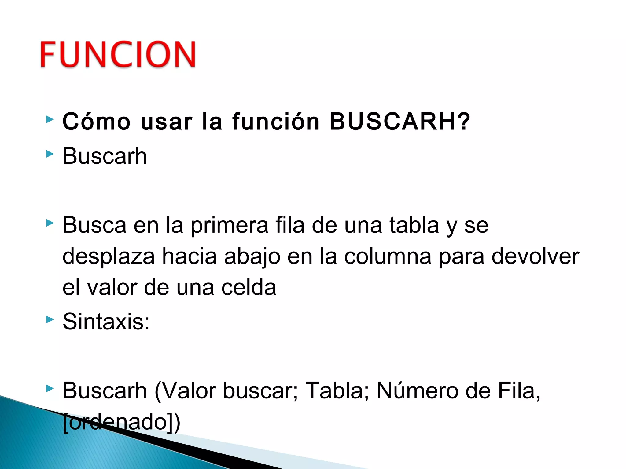  Cómo usar la función BUSCARH?
 Buscarh
 Busca en la primera fila de una tabla y se
desplaza hacia abajo en la columna para devolver
el valor de una celda
 Sintaxis:
 Buscarh (Valor buscar; Tabla; Número de Fila,
[ordenado])
 