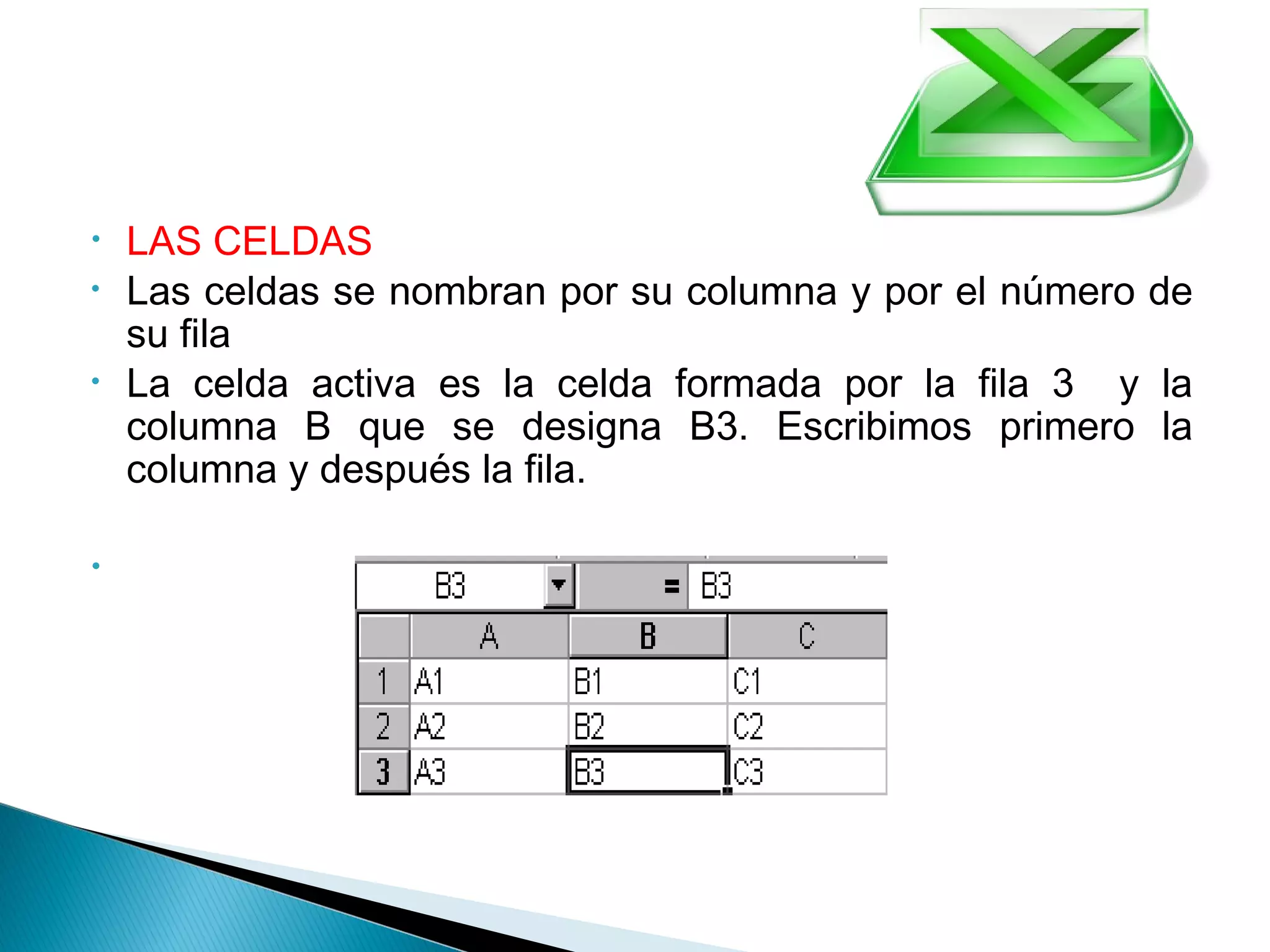• LAS CELDAS
• Las celdas se nombran por su columna y por el número de
su fila
• La celda activa es la celda formada por la fila 3 y la
columna B que se designa B3. Escribimos primero la
columna y después la fila.
•  
 