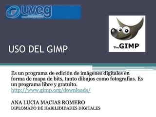 USO DEL GIMP
Es un programa de edición de imágenes digitales en
forma de mapa de bits, tanto dibujos como fotografías. Es
un programa libre y gratuito.
http://www.gimp.org/downloads/
ANA LUCIA MACIAS ROMERO
DIPLOMADO DE HABILIDIDADES DIGITALES
 