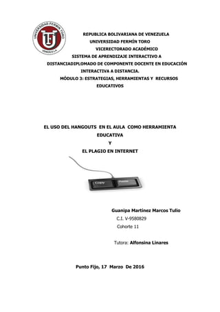 REPUBLICA BOLIVARIANA DE VENEZUELA
UNIVERSIDAD FERMÍN TORO
VICERECTORADO ACADÉMICO
SISTEMA DE APRENDIZAJE INTERACTIVO A
DISTANCIADIPLOMADO DE COMPONENTE DOCENTE EN EDUCACIÓN
INTERACTIVA A DISTANCIA.
MÓDULO 3: ESTRATEGIAS, HERRAMIENTAS Y RECURSOS
EDUCATIVOS
EL USO DEL HANGOUTS EN EL AULA COMO HERRAMIENTA
EDUCATIVA
Y
EL PLAGIO EN INTERNET
Guanipa Martínez Marcos Tulio
C.I. V-9580829
Cohorte 11
Tutora: Alfonsina Linares
Punto Fijo, 17 Marzo De 2016
 