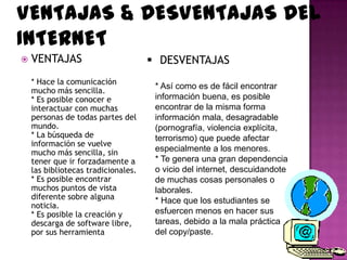 VENTAJAS & DESVENTAJAS DEL
INTERNET
   VENTAJAS                          DESVENTAJAS
    * Hace la comunicación
                                      * Así como es de fácil encontrar
    mucho más sencilla.
    * Es posible conocer e            información buena, es posible
    interactuar con muchas            encontrar de la misma forma
    personas de todas partes del      información mala, desagradable
    mundo.                            (pornografía, violencia explícita,
    * La búsqueda de                  terrorismo) que puede afectar
    información se vuelve
    mucho más sencilla, sin           especialmente a los menores.
    tener que ir forzadamente a       * Te genera una gran dependencia
    las bibliotecas tradicionales.    o vicio del internet, descuidandote
    * Es posible encontrar            de muchas cosas personales o
    muchos puntos de vista            laborales.
    diferente sobre alguna            * Hace que los estudiantes se
    noticia.
    * Es posible la creación y        esfuercen menos en hacer sus
    descarga de software libre,       tareas, debido a la mala práctica
    por sus herramienta               del copy/paste.
 