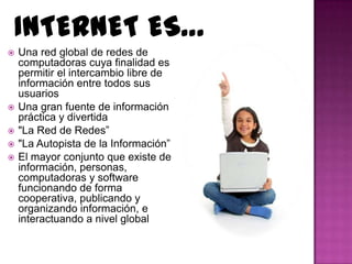 INTERNET ES…
   Una red global de redes de
    computadoras cuya finalidad es
    permitir el intercambio libre de
    información entre todos sus
    usuarios
   Una gran fuente de información
    práctica y divertida
   "La Red de Redes”
   "La Autopista de la Información”
   El mayor conjunto que existe de
    información, personas,
    computadoras y software
    funcionando de forma
    cooperativa, publicando y
    organizando información, e
    interactuando a nivel global
 