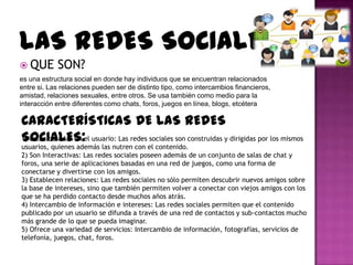 LAS REDES SOCIALES
 QUE       SON?
es una estructura social en donde hay individuos que se encuentran relacionados
entre si. Las relaciones pueden ser de distinto tipo, como intercambios financieros,
amistad, relaciones sexuales, entre otros. Se usa también como medio para la
interacción entre diferentes como chats, foros, juegos en línea, blogs, etcétera

CARACTERÍSTICAS DE LAS REDES
SOCIALES:
1) Están basadas en el usuario: Las redes sociales son construidas y dirigidas por los mismos
usuarios, quienes además las nutren con el contenido.
2) Son Interactivas: Las redes sociales poseen además de un conjunto de salas de chat y
foros, una serie de aplicaciones basadas en una red de juegos, como una forma de
conectarse y divertirse con los amigos.
3) Establecen relaciones: Las redes sociales no sólo permiten descubrir nuevos amigos sobre
la base de intereses, sino que también permiten volver a conectar con viejos amigos con los
que se ha perdido contacto desde muchos años atrás.
4) Intercambio de información e intereses: Las redes sociales permiten que el contenido
publicado por un usuario se difunda a través de una red de contactos y sub-contactos mucho
más grande de lo que se pueda imaginar.
5) Ofrece una variedad de servicios: Intercambio de información, fotografías, servicios de
telefonía, juegos, chat, foros.
 