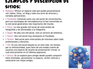 EJEMPLOS Y DESCRIPCION DE
    SITIOS:
   MySpace: Ofrece un espacio web que puede personalizarse
    con videos, fotos, un blog y toda una serie de diversas y
    variadas aplicaciones.
   • Facebook: Comenzó como una red social de universitarios;
    pero sus estrategias de mercadotecnica la han convertido en
    la red social generalista más importante del mundo.
   • Flickr: La más grande red social de intercambio de
    fotografías y de aficionados a la fotografía.
   • Skype: No sólo una red social, sino un servicio de telefonía.
   • Tuenti: Una red social muy semejante al Facebook.
   • Twitter: Red social para intercambio de intereses sobre todo
    profesionales y literarios.
   • Hi5: Es una red social basada en un sitio web, les famoso
    por su interactividad, pues hace de una simple cuenta de
    usuarios una especie de tarjeta de presentación virtual; la
    cual está presente en 23 idiomas populares.
   • Sónico: Es un espacio para amigos donde puedes compartir
    fotos ilimitadas, personalizar tu espacio, recibir noticias y
    conectarte con viejos amigos.
 