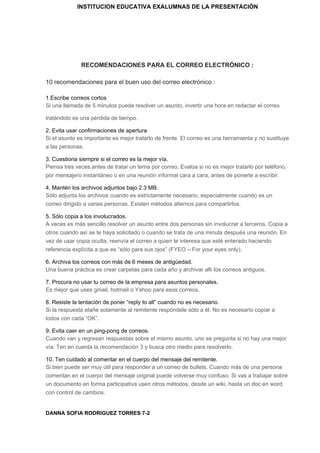 INSTITUCION EDUCATIVA EXALUMNAS DE LA PRESENTACIÓN
RECOMENDACIONES PARA EL CORREO ELECTRÓNICO :
10 recomendaciones para el buen uso del correo electrónico :
1.Escribe correos cortos
Si una llamada de 5 minutos puede resolver un asunto, invertir una hora en redactar el correo
tratándolo es una pérdida de tiempo.
2. Evita usar confirmaciones de apertura
Si el asunto es importante es mejor tratarlo de frente. El correo es una herramienta y no sustituye
a las personas.
3. Cuestiona siempre si el correo es la mejor vía.
Piensa tres veces antes de tratar un tema por correo. Evalúa si no es mejor tratarlo por teléfono,
por mensajero instantáneo o en una reunión informal cara a cara, antes de ponerte a escribir.
4. Mantén los archivos adjuntos bajo 2.3 MB.
Sólo adjunta los archivos cuando es estrictamente necesario, especialmente cuando es un
correo dirigido a varias personas. Existen métodos alternos para compartirlos.
5. Sólo copia a los involucrados.
A veces es más sencillo resolver un asunto entre dos personas sin involucrar a terceros. Copia a
otros cuando así se te haya solicitado o cuando se trata de una minuta después una reunión. En
vez de usar copia oculta, reenvía el correo a quien te interesa que esté enterado haciendo
referencia explícita a que es “sólo para sus ojos” (FYEO – For your eyes only).
6. Archiva los correos con más de 6 meses de antigüedad.
Una buena práctica es crear carpetas para cada año y archivar allí los correos antiguos.
7. Procura no usar tu correo de la empresa para asuntos personales.
Es mejor que uses gmail, hotmail o Yahoo para esos correos.
8. Resiste la tentación de poner “reply to all” cuando no es necesario.
Si la respuesta atañe solamente al remitente respóndele sólo a él. No es necesario copiar a
todos con cada “OK”.
9. Evita caer en un ping-pong de correos.
Cuando van y regresan respuestas sobre el mismo asunto, uno se pregunta si no hay una mejor
vía. Ten en cuenta la recomendación 3 y busca otro medio para resolverlo.
10. Ten cuidado al comentar en el cuerpo del mensaje del remitente.
Si bien puede ser muy útil para responder a un correo de bullets. Cuando más de una persona
comentan en el cuerpo del mensaje original puede volverse muy confuso. Si vas a trabajar sobre
un documento en forma participativa usen otros métodos, desde un wiki, hasta un doc en word
con control de cambios.
DANNA SOFIA RODRIGUEZ TORRES 7-2
 