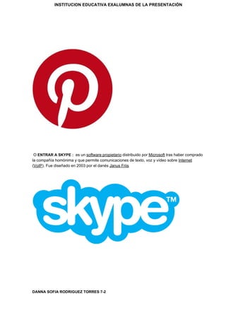 INSTITUCION EDUCATIVA EXALUMNAS DE LA PRESENTACIÓN
O ​ENTRAR A SKYPE : ​ ​es un ​software propietario​ distribuido por ​Microsoft​ tras haber comprado
la compañía homónima y que permite comunicaciones de texto, voz y vídeo sobre ​Internet
(​VoIP​). Fue diseñado en 2003 por el danés ​Janus Friis
DANNA SOFIA RODRIGUEZ TORRES 7-2
 