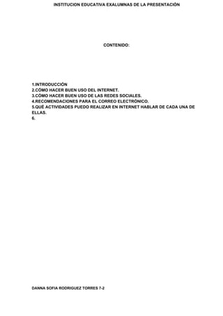 INSTITUCION EDUCATIVA EXALUMNAS DE LA PRESENTACIÓN
CONTENIDO:
1.INTRODUCCIÓN
2.CÓMO HACER BUEN USO DEL INTERNET.
3.CÓMO HACER BUEN USO DE LAS REDES SOCIALES.
4.RECOMENDACIONES PARA EL CORREO ELECTRÓNICO.
5.QUÉ ACTIVIDADES PUEDO REALIZAR EN INTERNET HABLAR DE CADA UNA DE
ELLAS.
6.
DANNA SOFIA RODRIGUEZ TORRES 7-2
 