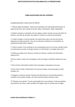 INSTITUCION EDUCATIVA EXALUMNAS DE LA PRESENTACIÓN
CÓMO HACER BUEN USO DEL INTERNET.
consejos para tener un buen uso en el internet :
1. Piensa antes de publicar. Todo lo que escribas en la red puede permanecer al
alcance de otros, aún cuando lo borres: datos, información, ideas, fotografías.
2.​ Mantén secreta tu contraseña. No se la digas a nadie. Inventa una que sea difícil de
adivinar, pero fácil de recordar. No utilices tu nombre ni tu fecha de nacimiento.
3. Cuida tu imagen y la de los demás. No subas fotos tuyas o de otros de las que
después te puedas arrepentir. Una vez en Internet su difusión es incontrolable. Su
publicación puede dañar a alguien.
4. Cierra tu sesión. Si te conectas en una computadora que no es la tuya, siempre cierra
tu cuenta para que otros no tengan acceso a tu información o se hagan pasar por ti.
5.Verifica que saben de ti. Busca tu nombre en internet y verifica qué información
aparece de ti.
6.Usa un apodo o alias. Así te proteges y sólo tus amigos y familiares sabrán que eres
tú
7.Da la mínima información posible. No te expongas ni expongas a los tuyos.
8.Crea varios e-mails. Puedes tener uno para los amigos, otro para juegos y redes
sociales, etc.
9. Asegura y cuida tus cuentas. Decide qué información es conveniente publicar y
compartir en las redes sociales, así como quiénes pueden acceder a ellas.
10.​ Respeta a los demás. Tú eres responsable de lo que publicas. Cuida las palabras
que pones en los foros y redes sociales. No hagas lo que no quieras que te hagan.
DANNA SOFIA RODRIGUEZ TORRES 7-2
 