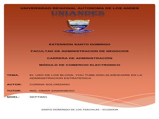 UNIANDES
UNIVERSIDAD REGIONAL AUTONOMA DE LOS ANDES
EXTENSIÓN SANTO DOMINGO
FACULTAD DE ADMINISTRACION DE NEGOCIOS
CARRERA DE ADMINISTRACIÓN
MÓDULO DE COMERCIO ELECTRONICO
TEMA: EL USO DE LOS BLOGS, YOU TUBE,WIKI,SLIDESHARE EN LA
ADMINISTRACION ESTRATEGICA
AUTOR: CORINA SOLORZANO
TUTOR: ING. OMAR SAMANIEGO
NIVEL: SEPTIMO
SANTO DOMINGO DE LOS TSACHILAS - ECUADOR
 