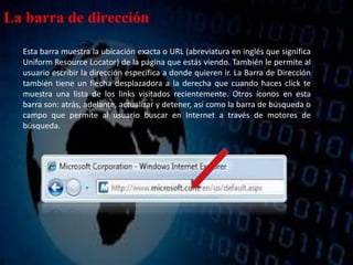 La barra de dirección
Esta barra muestra la ubicación exacta o URL (abreviatura en inglés que significa
Uniform Resource Locator) de la página que estás viendo. También le permite al
usuario escribir la dirección específica a donde quieren ir. La Barra de Dirección
también tiene un flecha desplazadora a la derecha que cuando haces click te
muestra una lista de los links visitados recientemente. Otros íconos en esta
barra son: atrás, adelante, actualizar y detener, así como la barra de búsqueda o
campo que permite al usuario buscar en Internet a través de motores de
búsqueda.
 