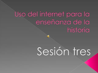 Uso del internet para la enseñanza de la historia Sesión tres 
