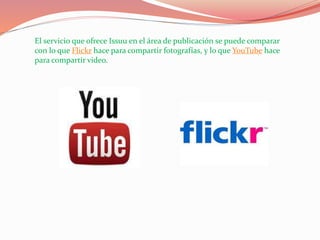 El servicio que ofrece Issuu en el área de publicación se puede comparar
con lo que Flickr hace para compartir fotografías, y lo que YouTube hace
para compartir video.
 
