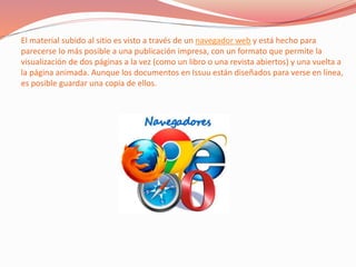El material subido al sitio es visto a través de un navegador web y está hecho para
parecerse lo más posible a una publicación impresa, con un formato que permite la
visualización de dos páginas a la vez (como un libro o una revista abiertos) y una vuelta a
la página animada. Aunque los documentos en Issuu están diseñados para verse en línea,
es posible guardar una copia de ellos.
 