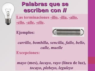Palabras que sePalabras que se
escriben conescriben con llll
Las terminaciones -illo, -illa, -allo,
-ello, -alle, -elle.
Ejemplos:
carrillo, bombilla, sencilla, fallo, bello, 
calle, muelle
Excepciones:
mayo (mes), lacayo, rayo (línea de luz),
tocayo, plebeyo, leguleyo
 
