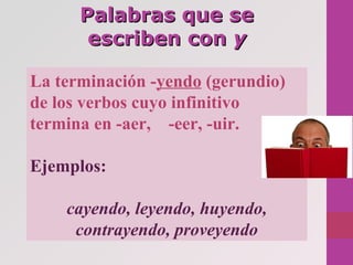 Palabras que sePalabras que se
escriben conescriben con yy
La terminación -yendo (gerundio)
de los verbos cuyo infinitivo
termina en -aer, -eer, -uir.
Ejemplos:
cayendo, leyendo, huyendo,
contrayendo, proveyendo
 