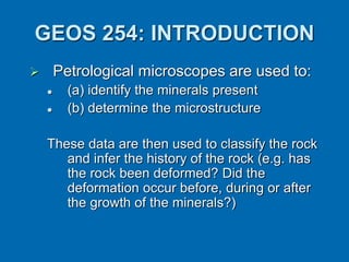 GEOS 254: INTRODUCTION
 Petrological microscopes are used to:
 (a) identify the minerals present
 (b) determine the microstructure
These data are then used to classify the rock
and infer the history of the rock (e.g. has
the rock been deformed? Did the
deformation occur before, during or after
the growth of the minerals?)
 