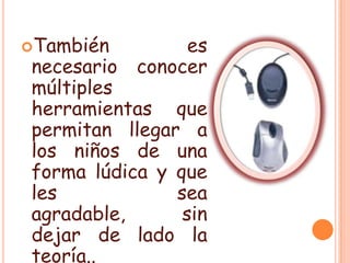 También es necesario conocer múltiples herramientas que permitan llegar a los niños de una forma lúdica y que les sea agradable, sin dejar de lado la teoría..