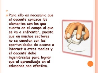 Para ello es necesario que el docente conozca los elementos con los que cuenta en el campo al que se va a enfrentar, puesto que en muchos sectores no se cuentan con las oportunidades de acceso a internet u otros medios y el docente debe ingeniárselas para lograr que el aprendizaje en el educando sea efectivo.