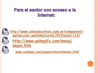 Para el sector con acceso a la internet:http://www.soloeducativos.com.ar/component/option,com_weblinks/catid,79/Itemid,112/http://www.pekegifs.com/menujuegos.htmwww.vedoque.com/juegos/muevelamano.html
