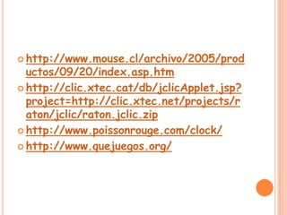 http://www.mouse.cl/archivo/2005/productos/09/20/index.asp.htmhttp://clic.xtec.cat/db/jclicApplet.jsp?project=http://clic.xtec.net/projects/raton/jclic/raton.jclic.ziphttp://www.poissonrouge.com/clock/http://www.quejuegos.org/
