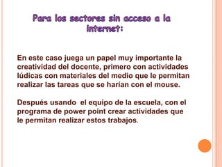 Para los sectores sin acceso a la internet:En este caso juega un papel muy importante la creatividad del docente, primero con actividades lúdicas con materiales del medio que le permitan realizar las tareas que se harían con el mouse.Después usando  el equipo de la escuela, con el programa de power point crear actividades que le permitan realizar estos trabajos. 