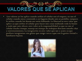 • Los valores yo los aplico cuando utilizo el celular son el respeto, no uso el
celular cuando estoy comiendo o en lugares donde este se prohíbe, tampoco
lo utilizo cuando los demás me están hablando. La libertad es otro valor que
aplico ya que utilizo el celular para hacer mis cosas midiendo todo lo bueno
y malo que este ofrece, otro valor es la responsabilidad ya que no uso el
celular mucho tiempo, manejo mi tiempo de trabajaos descanso estudio chat
y entretenimiento. La integración es otro valor que uso y acato ya que
prefiero integrarme con gente que tengo cerca a que con la gente virtual o
familiares lejanos.
 