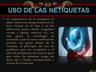 • La importancia de la netiqueta es
saber cómo nos comportamos en un
foro virtual, en el chat y en los
diferentes punto donde tengamos
acceso a opinar, mostrar etc., en
esta época la tecnología es
avanzada y por lo tanto nosotros los
jóvenes nos gusta abusar de la
internet, al principio eso era un
problema para las compañías y al
salir las netiquetas, las crearon para
que todas las personas tenga un
buen uso y buena comunicación a
través de la internet.
 