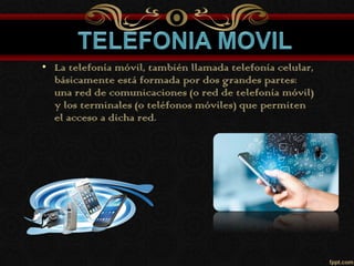 • La telefonía móvil, también llamada telefonía celular,
básicamente está formada por dos grandes partes:
una red de comunicaciones (o red de telefonía móvil)
y los terminales (o teléfonos móviles) que permiten
el acceso a dicha red.
 