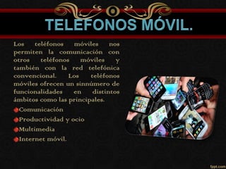 Los teléfonos móviles nos
permiten la comunicación con
otros teléfonos móviles y
también con la red telefónica
convencional. Los teléfonos
móviles ofrecen un sinnúmero de
funcionalidades en distintos
ámbitos como las principales.
Comunicación
Productividad y ocio
Multimedia
Internet móvil.
 