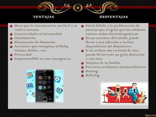 VENTAJAS DESVENTAJAS
Hace que la comunicación sea fácil y se
vuelva cercana.
Conectividad a nivel mundial
Globalización
Eliminación de distancias
Accesorio que reemplaza al Reloj,
Cámara, Radio... etc.
Privacidad
Imprescindible en una emergencia
Salud debido a la proliferación de
antenas que al igual que los celulares
emiten ondas electromagnéticas
El uso excesivo del celular puede
llevar a una adicción e incluso
dependencia del dispositivo.
Si no se hace uso racional de este,
puede llevar a ser un gran distractor
y con esto:
Alejarte de tu familia
Provocar accidentes automovilísticos
Sexting
Bullying
 