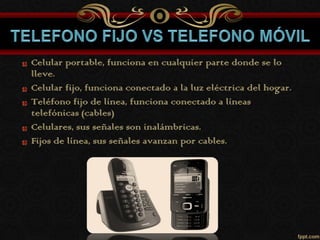 Celular portable, funciona en cualquier parte donde se lo
lleve.
Celular fijo, funciona conectado a la luz eléctrica del hogar.
Teléfono fijo de línea, funciona conectado a líneas
telefónicas (cables)
Celulares, sus señales son inalámbricas.
Fijos de línea, sus señales avanzan por cables.
 