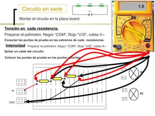 Circuito en serie

0.8
4
1.8

Montar el circuito en la placa board.
Tensión en cada resistencia.
Preparar el polímetro: Negro “COM”; Rojo “V/Ω”; ruleta V-Conectar las puntas de prueba en las extremos de cada resistencias.

Intensidad

Preparar el polímetro: Negro “COM”; Rojo “V/Ω”; ruleta A--

Quitar un cable del circuito.
Colocar las puntas de prueba en los puntos abiertos.

B1

6v

B2
GND

 