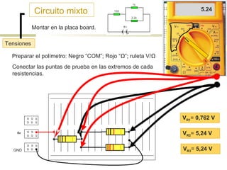 Circuito mixto

5.24
.762

Montar en la placa board.
Tensiones
Preparar el polímetro: Negro “COM”; Rojo “Ω”; ruleta V/Ω
Conectar las puntas de prueba en las extremos de cada
resistencias.

B1

VR1= 0,762 V
6v

VR2= 5,24 V
B2

GND

VR3= 5,24 V

 