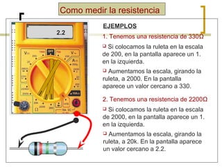 Como medir la resistencia
1.
1.

330
2.2

EJEMPLOS
1. Tenemos una resistencia de 330Ω
Si colocamos la ruleta en la escala
de 200, en la pantalla aparece un 1.
en la izquierda.


Aumentamos la escala, girando la
ruleta, a 2000. En la pantalla
aparece un valor cercano a 330.


2. Tenemos una resistencia de 2200Ω
Si colocamos la ruleta en la escala
de 2000, en la pantalla aparece un 1.
en la izquierda.


Aumentamos la escala, girando la
ruleta, a 20k. En la pantalla aparece
un valor cercano a 2.2.


 