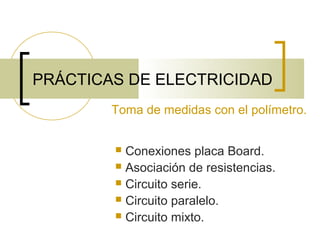 PRÁCTICAS DE ELECTRICIDAD
Toma de medidas con el polímetro.
Conexiones placa Board.
 Asociación de resistencias.
 Circuito serie.
 Circuito paralelo.
 Circuito mixto.


 