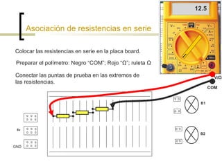 12.5

Asociación de resistencias en serie
Colocar las resistencias en serie en la placa board.
Preparar el polímetro: Negro “COM”; Rojo “Ω”; ruleta Ω
Conectar las puntas de prueba en las extremos de
las resistencias.

V/Ω
COM

B1

6v

B2
GND

 
