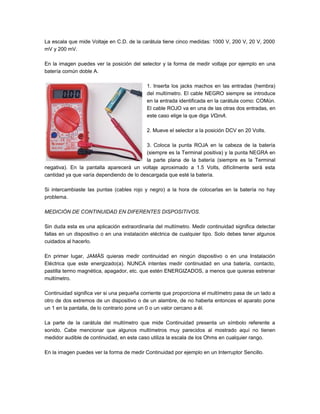 La escala que mide Voltaje en C.D. de la carátula tiene cinco medidas: 1000 V, 200 V, 20 V, 2000
mV y 200 mV.
En la imagen puedes ver la posición del selector y la forma de medir voltaje por ejemplo en una
batería común doble A.
1. Inserta los jacks machos en las entradas (hembra)
del multímetro. El cable NEGRO siempre se introduce
en la entrada identificada en la carátula como: COMún.
El cable ROJO va en una de las otras dos entradas, en
este caso elige la que diga VΩmA.
2. Mueve el selector a la posición DCV en 20 Volts.
3. Coloca la punta ROJA en la cabeza de la batería
(siempre es la Terminal positiva) y la punta NEGRA en
la parte plana de la batería (siempre es la Terminal
negativa). En la pantalla aparecerá un voltaje aproximado a 1.5 Volts, difícilmente será esta
cantidad ya que varía dependiendo de lo descargada que esté la batería.
Si intercambiaste las puntas (cables rojo y negro) a la hora de colocarlas en la batería no hay
problema.
MEDICIÓN DE CONTINUIDAD EN DIFERENTES DISPOSITIVOS.
Sin duda esta es una aplicación extraordinaria del multímetro. Medir continuidad significa detectar
fallas en un dispositivo o en una instalación eléctrica de cualquier tipo. Solo debes tener algunos
cuidados al hacerlo.
En primer lugar, JAMÁS quieras medir continuidad en ningún dispositivo o en una Instalación
Eléctrica que este energizado(a). NUNCA intentes medir continuidad en una batería, contacto,
pastilla termo magnética, apagador, etc. que estén ENERGIZADOS, a menos que quieras estrenar
multímetro.
Continuidad significa ver si una pequeña corriente que proporciona el multímetro pasa de un lado a
otro de dos extremos de un dispositivo o de un alambre, de no haberla entonces el aparato pone
un 1 en la pantalla, de lo contrario pone un 0 o un valor cercano a él.
La parte de la carátula del multímetro que mide Continuidad presenta un símbolo referente a
sonido. Cabe mencionar que algunos multímetros muy parecidos al mostrado aquí no tienen
medidor audible de continuidad, en este caso utiliza la escala de los Ohms en cualquier rango.
En la imagen puedes ver la forma de medir Continuidad por ejemplo en un Interruptor Sencillo.
 