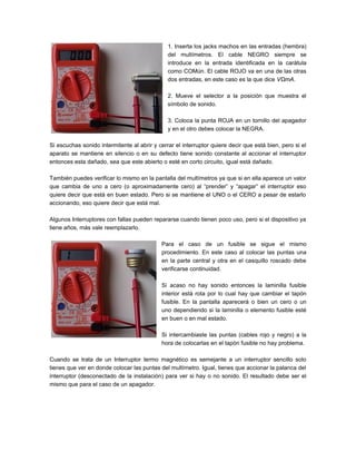 1. Inserta los jacks machos en las entradas (hembra)
del multímetros. El cable NEGRO siempre se
introduce en la entrada identificada en la carátula
como COMún. El cable ROJO va en una de las otras
dos entradas, en este caso es la que dice VΩmA.
2. Mueve el selector a la posición que muestra el
símbolo de sonido.
3. Coloca la punta ROJA en un tornillo del apagador
y en el otro debes colocar la NEGRA.
Si escuchas sonido intermitente al abrir y cerrar el interruptor quiere decir que está bien, pero si el
aparato se mantiene en silencio o en su defecto tiene sonido constante al accionar el interruptor
entonces esta dañado, sea que este abierto o esté en corto circuito, igual está dañado.
También puedes verificar lo mismo en la pantalla del multímetros ya que si en ella aparece un valor
que cambia de uno a cero (o aproximadamente cero) al “prender” y “apagar” el interruptor eso
quiere decir que está en buen estado. Pero si se mantiene el UNO o el CERO a pesar de estarlo
accionando, eso quiere decir que está mal.
Algunos Interruptores con fallas pueden repararse cuando tienen poco uso, pero si el dispositivo ya
tiene años, más vale reemplazarlo.
Para el caso de un fusible se sigue el mismo
procedimiento. En este caso al colocar las puntas una
en la parte central y otra en el casquillo roscado debe
verificarse continuidad.
Si acaso no hay sonido entonces la laminilla fusible
interior está rota por lo cual hay que cambiar el tapón
fusible. En la pantalla aparecerá o bien un cero o un
uno dependiendo si la laminilla o elemento fusible esté
en buen o en mal estado.
Si intercambiaste las puntas (cables rojo y negro) a la
hora de colocarlas en el tapón fusible no hay problema.
Cuando se trata de un Interruptor termo magnético es semejante a un interruptor sencillo solo
tienes que ver en donde colocar las puntas del multímetro. Igual, tienes que accionar la palanca del
interruptor (desconectado de la instalación) para ver si hay o no sonido. El resultado debe ser el
mismo que para el caso de un apagador.
 
